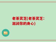 老茶灵芝(老茶灵芝：滋润你的身心)