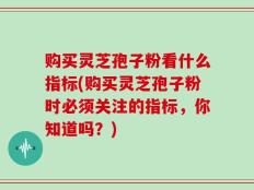 购买灵芝孢子粉看什么指标(购买灵芝孢子粉时必须关注的指标，你知道吗？)
