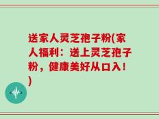 送家人灵芝孢子粉(家人福利：送上灵芝孢子粉，健康美好从口入！)