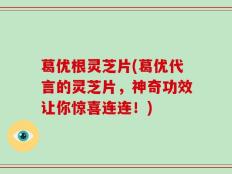 葛优根灵芝片(葛优代言的灵芝片，神奇功效让你惊喜连连！)