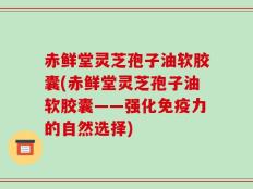 赤鲜堂灵芝孢子油软胶囊(赤鲜堂灵芝孢子油软胶囊——强化免疫力的自然选择)