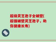 超级灵芝孢子全破壁(超强破壁灵芝孢子，助你健康长寿)