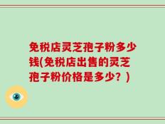 免税店灵芝孢子粉多少钱(免税店出售的灵芝孢子粉价格是多少？)