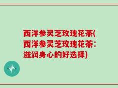 西洋参灵芝玫瑰花茶(西洋参灵芝玫瑰花茶：滋润身心的好选择)