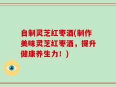 自制灵芝红枣酒(制作美味灵芝红枣酒，提升健康养生力！)