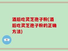 酒后吃灵芝孢子粉(酒后吃灵芝孢子粉的正确方法)
