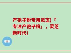 产孢子粉专用灵芝(「专注产孢子粉」，灵芝新时代)