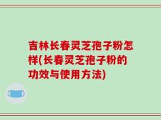 吉林长春灵芝孢子粉怎样(长春灵芝孢子粉的功效与使用方法)
