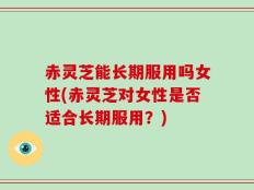 赤灵芝能长期服用吗女性(赤灵芝对女性是否适合长期服用？)