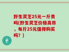 野生灵芝25元一斤贵吗(野生灵芝价格高昂，每斤25元值得购买吗？)
