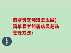酒店灵芝炖汤怎么做(简单易学的酒店灵芝汤烹饪方法)