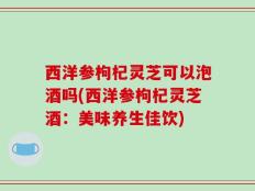 西洋参枸杞灵芝可以泡酒吗(西洋参枸杞灵芝酒：美味养生佳饮)