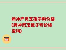 腾冲产灵芝孢子粉价格(腾冲灵芝孢子粉价格查询)