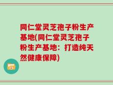 同仁堂灵芝孢子粉生产基地(同仁堂灵芝孢子粉生产基地：打造纯天然健康保障)