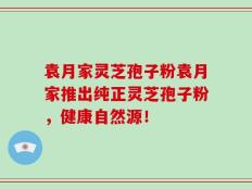 袁月家灵芝孢子粉袁月家推出纯正灵芝孢子粉，健康自然源！
