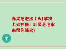 赤灵芝泡水上火(解决上火神器！红灵芝泡水来帮你降火)