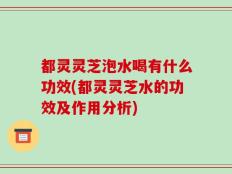 都灵灵芝泡水喝有什么功效(都灵灵芝水的功效及作用分析)