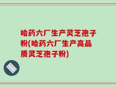 哈药六厂生产灵芝孢子粉(哈药六厂生产高品质灵芝孢子粉)