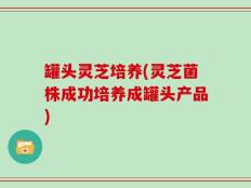 罐头灵芝培养(灵芝菌株成功培养成罐头产品)