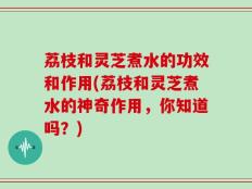 荔枝和灵芝煮水的功效和作用(荔枝和灵芝煮水的神奇作用，你知道吗？)
