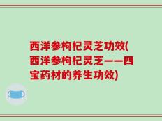 西洋参枸杞灵芝功效(西洋参枸杞灵芝——四宝药材的养生功效)