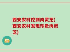 西安农村挖到肉灵芝(西安农村发现珍贵肉灵芝)