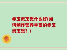 赤玉灵芝煲什么好(如何制作营养丰富的赤玉灵芝煲？)