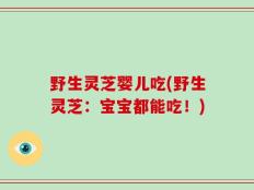 野生灵芝婴儿吃(野生灵芝：宝宝都能吃！)