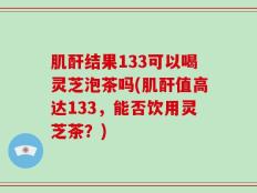 肌酐结果133可以喝灵芝泡茶吗(肌酐值高达133，能否饮用灵芝茶？)