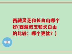 西藏灵芝和长白山哪个好(西藏灵芝和长白山的比较：哪个更优？)