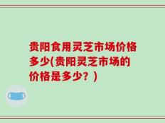 贵阳食用灵芝市场价格多少(贵阳灵芝市场的价格是多少？)