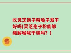 吃灵芝孢子粉嗓子发干好吗(灵芝孢子粉能够缓解喉咙干燥吗？)