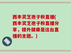 西丰灵芝孢子粉直播(西丰灵芝孢子粉直播分享，提升健康是这台直播的主题。)