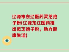 辽源市东辽医药灵芝孢子粉(辽源东辽医药推出灵芝孢子粉，助力健康生活)