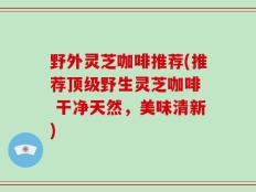野外灵芝咖啡推荐(推荐顶级野生灵芝咖啡  干净天然，美味清新)