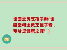 世园堂灵芝孢子粉(世园堂精选灵芝孢子粉，带给您健康之源！)