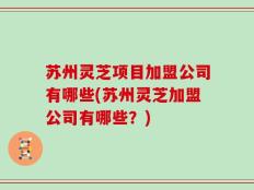 苏州灵芝项目加盟公司有哪些(苏州灵芝加盟公司有哪些？)