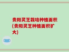 贵阳灵芝栽培种植面积(贵阳灵芝种植面积扩大)