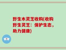 野生木灵芝收购(收购野生灵芝：保护生态，助力健康)