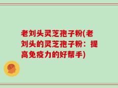 老刘头灵芝孢子粉(老刘头的灵芝孢子粉：提高免疫力的好帮手)