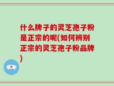 什么牌子的灵芝孢子粉是正宗的呢(如何辨别正宗的灵芝孢子粉品牌)