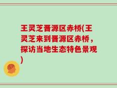 王灵芝晋源区赤桥(王灵芝来到晋源区赤桥，探访当地生态特色景观)