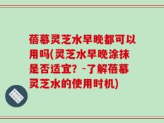 蓓慕灵芝水早晚都可以用吗(灵芝水早晚涂抹是否适宜？-了解蓓慕灵芝水的使用时机)