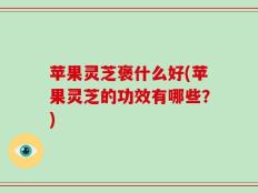 苹果灵芝褒什么好(苹果灵芝的功效有哪些？)