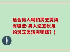 适合男人喝的灵芝煲汤有哪些(男人适宜饮用的灵芝煲汤有哪些？)