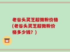 老谷头灵芝超微粉价格(老谷头灵芝超微粉价格多少钱？)
