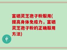 富硒灵芝孢子粉服用(提高身体免疫力，富硒灵芝孢子粉的正确服用方法)