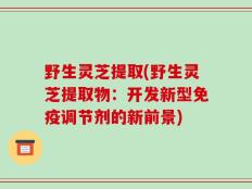 野生灵芝提取(野生灵芝提取物：开发新型免疫调节剂的新前景)