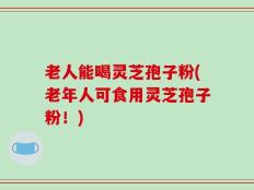 老人能喝灵芝孢子粉(老年人可食用灵芝孢子粉！)