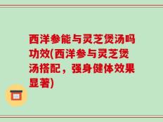 西洋参能与灵芝煲汤吗功效(西洋参与灵芝煲汤搭配，强身健体效果显著)